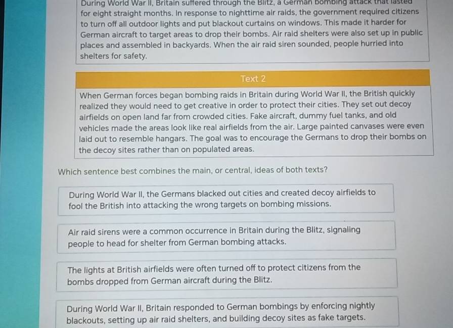During World War II, Britain suffered through the Blitz, a German bombing attack that lasted
for eight straight months. In response to nighttime air raids, the government required citizens
to turn off all outdoor lights and put blackout curtains on windows. This made it harder for
German aircraft to target areas to drop their bombs. Air raid shelters were also set up in public
places and assembled in backyards. When the air raid siren sounded, people hurried into
shelters for safety.
Text 2
When German forces began bombing raids in Britain during World War II, the British quickly
realized they would need to get creative in order to protect their cities. They set out decoy
airfields on open land far from crowded cities. Fake aircraft, dummy fuel tanks, and old
vehicles made the areas look like real airfields from the air. Large painted canvases were even
laid out to resemble hangars. The goal was to encourage the Germans to drop their bombs on
the decoy sites rather than on populated areas.
Which sentence best combines the main, or central, ideas of both texts?
During World War II, the Germans blacked out cities and created decoy airfields to
fool the British into attacking the wrong targets on bombing missions.
Air raid sirens were a common occurrence in Britain during the Blitz, signaling
people to head for shelter from German bombing attacks.
The lights at British airfields were often turned off to protect citizens from the
bombs dropped from German aircraft during the Blitz.
During World War II, Britain responded to German bombings by enforcing nightly
blackouts, setting up air raid shelters, and building decoy sites as fake targets.