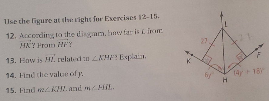 Use the figure at the right for Exercises 12-15.
L
12. According to the diagram, how far is L from
vector HK ? From vector HF ? 
27 
13. How is vector HL related to ∠ KHF ? Explain.
F
K
(4y+18)^circ 
14. Find the value of y. 6y° H
15. Find m∠ KHL and m∠ FHL.