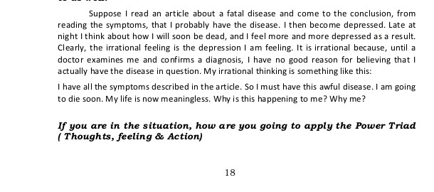 Suppose I read an article about a fatal disease and come to the conclusion, from 
reading the symptoms, that I probably have the disease. I then become depressed. Late at 
night I think about how I will soon be dead, and I feel more and more depressed as a result. 
Clearly, the irrational feeling is the depression I am feeling. It is irrational because, until a 
doctor examines me and confirms a diagnosis, I have no good reason for believing that I 
actually have the disease in question. My irrational thinking is something like this: 
I have all the symptoms described in the article. So I must have this awful disease. I am going 
to die soon. My life is now meaningless. Why is this happening to me? Why me? 
If you are in the situation, how are you going to apply the Power Triad 
( Thoughts, feeling & Action) 
18