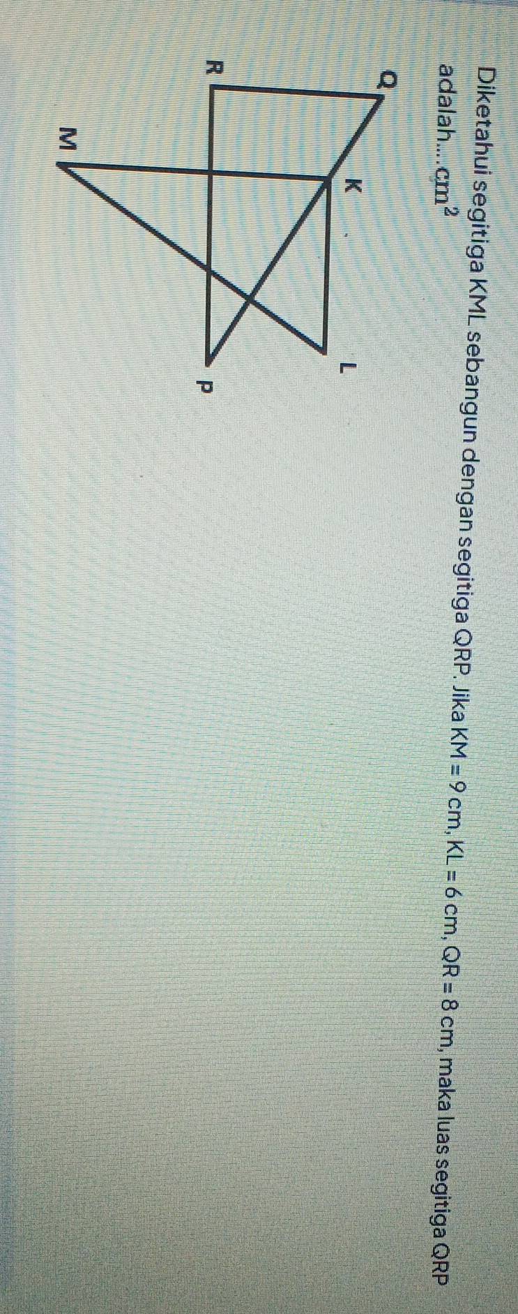 Diketahui segitiga KML sebangun dengan segitiga QRP Jika KM=9cm, KL=6cm, QR=8cm
adalah... cm^2 , maka luas segitiga QRP