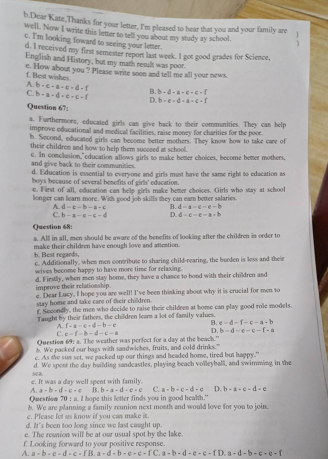 Dear Kate,Thanks for your letter, I'm pleased to hear that you and your family are
well. Now I write this letter to tell you about my study ay school.
c. I'm looking foward to seeing your letter.
)
d. I received my first semester report last week. I got good grades for Science,
English and History, but my math result was poor.
e. How about you ? Please write soon and tell me all your news.
f. Best wishes.
A. b-c-a-e-d-f
C. b-a-d-e-c-f
B. b-d-a-e-c-f
D. b-e-d-a-c-f
Question 67:
a. Furthermore, educated girls can give back to their communities. They can help
improve educational and medical facilities, raise money for charities for the poor.
b. Second, educated girls can become better mothers. They know how to take care of
their children and how to help them succeed at school.
c. In conclusion, education allows girls to make better choices, become better mothers,
and give back to their communities.
d. Education is essential to everyone and girls must have the same right to education as
boys because of several benefits of girls' education.
e. First of all, education can help girls make better choices. Girls who stay at school
longer can learn more. With good job skills they can earn better salaries.
A. d-e-b-a-c B. d-a-c-e-b
C. b-a-e-c-d D. d-c-e-a-b
Question 68:
a. All in all, men should be aware of the benefits of looking after the children in order to
make their children have enough love and attention.
b. Best regards,
c. Additionally, when men contribute to sharing child-rearing, the burden is less and their
wives become happy to have more time for relaxing.
d. Firstly, when men stay home, they have a chance to bond with their children and
improve their relationship.
e. Dear Lucy, I hope you are well! I’ve been thinking about why it is crucial for men to
stay home and take care of their children.
f. Secondly, the men who decide to raise their children at home can play good role models.
Taught by their fathers, the children learn a lot of family values.
A. f-a-c-d-b-e
B. e-d-f-c-a-b
D.
C. e-f-b-d-c-a b-d-e-c-f-a
Question 69:a. The weather was perfect for a day at the beach.”
b. We packed our bags with sandwiches, fruits, and cold drinks.”
c. As the sun set, we packed up our things and headed home, tired but happy.”
d. We spent the day building sandcastles, playing beach volleyball, and swimming in the
sea.
e. It was a day well spent with family.
A. a-b-d-c-e B. b-a-d-e-c C. a-b-c-d-e D. b-a-c-d-e
Question 70:a. I hope this letter finds you in good health.”
b. We are planning a family reunion next month and would love for you to join.
c. Please let us know if you can make it.
d. It’s been too long since we last caught up.
e. The reunion will be at our usual spot by the lake.
f. Looking forward to your positive response.
A. a-b-e-d-c-fB.a-d-b-e-c-f C. a-b-d-e-c-fD.a-d-b-c-e-f
