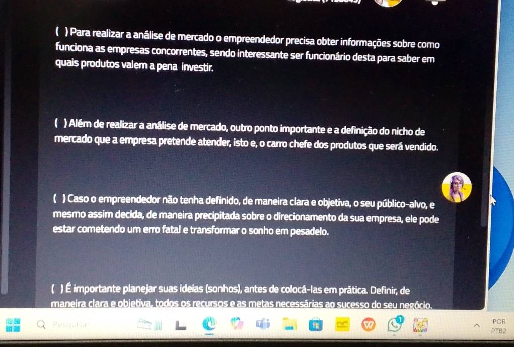 ( ) Para realizar a análise de mercado o empreendedor precisa obter informações sobre como 
funciona as empresas concorrentes, sendo interessante ser funcionário desta para saber em 
quais produtos valem a pena investir. 
( ) Além de realizar a análise de mercado, outro ponto importante e a definição do nicho de 
mercado que a empresa pretende atender, isto e, o carro chefe dos produtos que será vendido. 
) Caso o empreendedor não tenha definido, de maneira clara e objetiva, o seu público-alvo, e 
mesmo assim decida, de maneira precipitada sobre o direcionamento da sua empresa, ele pode 
estar cometendo um erro fatal e transformar o sonho em pesadelo. 
 ) É importante planejar suas ideias (sonhos), antes de colocá-las em prática. Definir, de 
maneira clara e objetiva, todos os recursos e as metas necessárias ao sucesso do seu negócio. 
Pesquis 4 PTB2 por