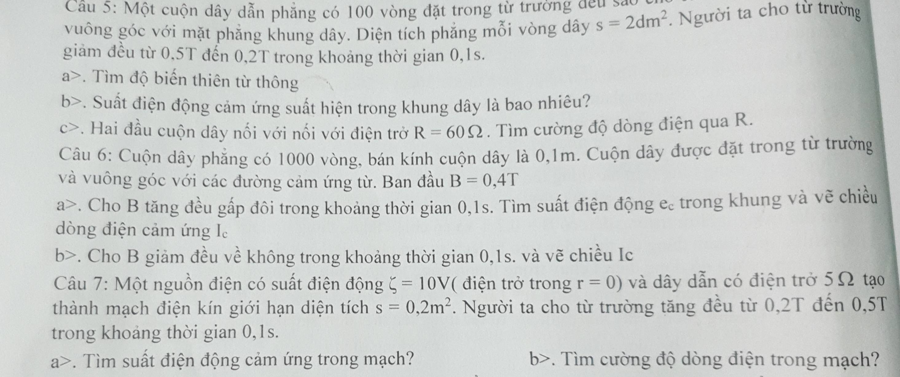 Một cuộn dây dẫn phẳng có 100 vòng đặt trong từ trường đeu sa 
vuông góc với mặt phẳng khung dây. Diện tích phẳng mỗi vòng dây s=2dm^2. Người ta cho từ trường 
giảm đều từ 0,5T đến 0,2T trong khoảng thời gian 0,1s. 
a>. Tìm độ biến thiên từ thông 
b>. Suất điện động cảm ứng suất hiện trong khung dây là bao nhiêu? 
c>. Hai đầu cuộn dây nối với nối với điện trở R=60Omega. Tìm cường độ dòng điện qua R. 
Câu 6: Cuộn dây phẳng có 1000 vòng, bán kính cuộn dây là 0,1m. Cuộn dây được đặt trong từ trường 
và vuông góc với các đường cảm ứng từ. Ban đầu B=0,4T
a>. Cho B tăng đều gấp đôi trong khoảng thời gian 0,1s. Tìm suất điện động e. trong khung và vẽ chiều 
dòng điện cảm ứng I. 
b>. Cho B giảm đều về không trong khoảng thời gian 0,1s. và vẽ chiều Ic 
Câu 7: Một nguồn điện có suất điện động xi =10V ( điện trở trong r=0) và dây dẫn có điện trở 5Ω tạo 
thành mạch điện kín giới hạn diện tích s=0,2m^2. Người ta cho từ trường tăng đều từ 0,2T đến 0,5T
trong khoảng thời gian 0,1s. 
a>. Tìm suất điện động cảm ứng trong mạch? b>. Tìm cường độ dòng điện trong mạch?