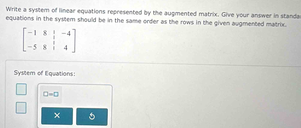 Write a system of linear equations represented by the augmented matrix. Give your answer in standa 
equations in the system should be in the same order as the rows in the given augmented matrix.
beginbmatrix -1&8&|&-4 -5&8&|&4endbmatrix
System of Equations:
□ =□
×