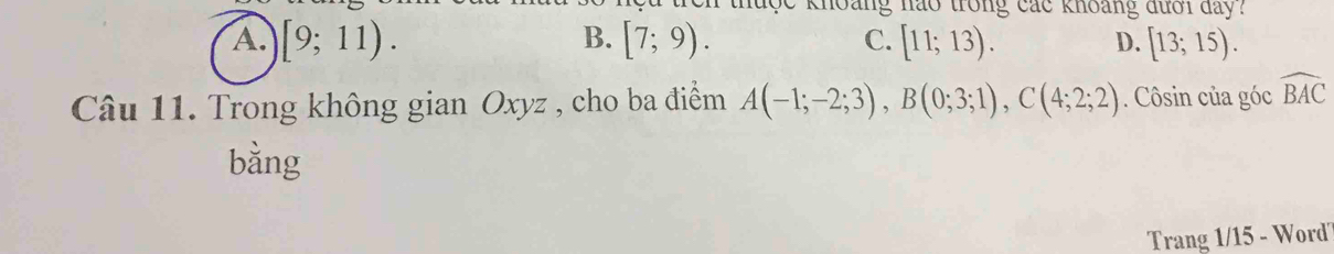 khoang nào trong các khoảng đưới day?
B.
A. [9;11). [7;9). C. [11;13). D. [13;15). 
Câu 11. Trong không gian Oxyz , cho ba điểm A(-1;-2;3), B(0;3;1), C(4;2;2). Côsin của góc widehat BAC
bằng
Trang 1/15 - Word