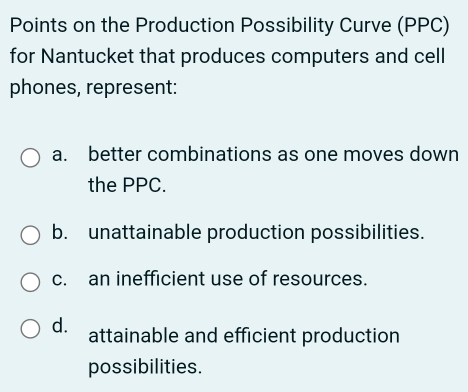 Points on the Production Possibility Curve (PPC)
for Nantucket that produces computers and cell
phones, represent:
a. better combinations as one moves down
the PPC.
b. unattainable production possibilities.
c. an inefficient use of resources.
d. attainable and efficient production
possibilities.