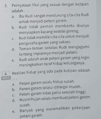 Pernyataan fiksi yang sesuai dengan kutipan
adalah . . .
a. Ibu Rudi sangat mendukung cita-cita Rudi
untuk menjadi petani garam.
b. Rudi tidak pernah membantu ibunya
menyiapkan kacang kedelai goreng.
c. Rudi tidak memiliki cita-cita untuk menjadi
pengusaha garam yang sukses.
d. Teman-teman sekelas Rudi mengagumi
tentang impiannya menjadi petani.
e. Rudi adalah anak petani garam yang ingin
meningkatkan taraf hidup keluarganya.
4. Realitas hidup yang ada pada kutipan adalah
HOTS
a. Petani garam selalu hidup susah.
b. Panen garam selalui dihargai murah.
c. Petani garam tidak perlu sekolah tinggi.
d. Musim hujan selalu membuat petani garam
susah.
e. Banyak yang meremehkan pekerjaan
petani garam.