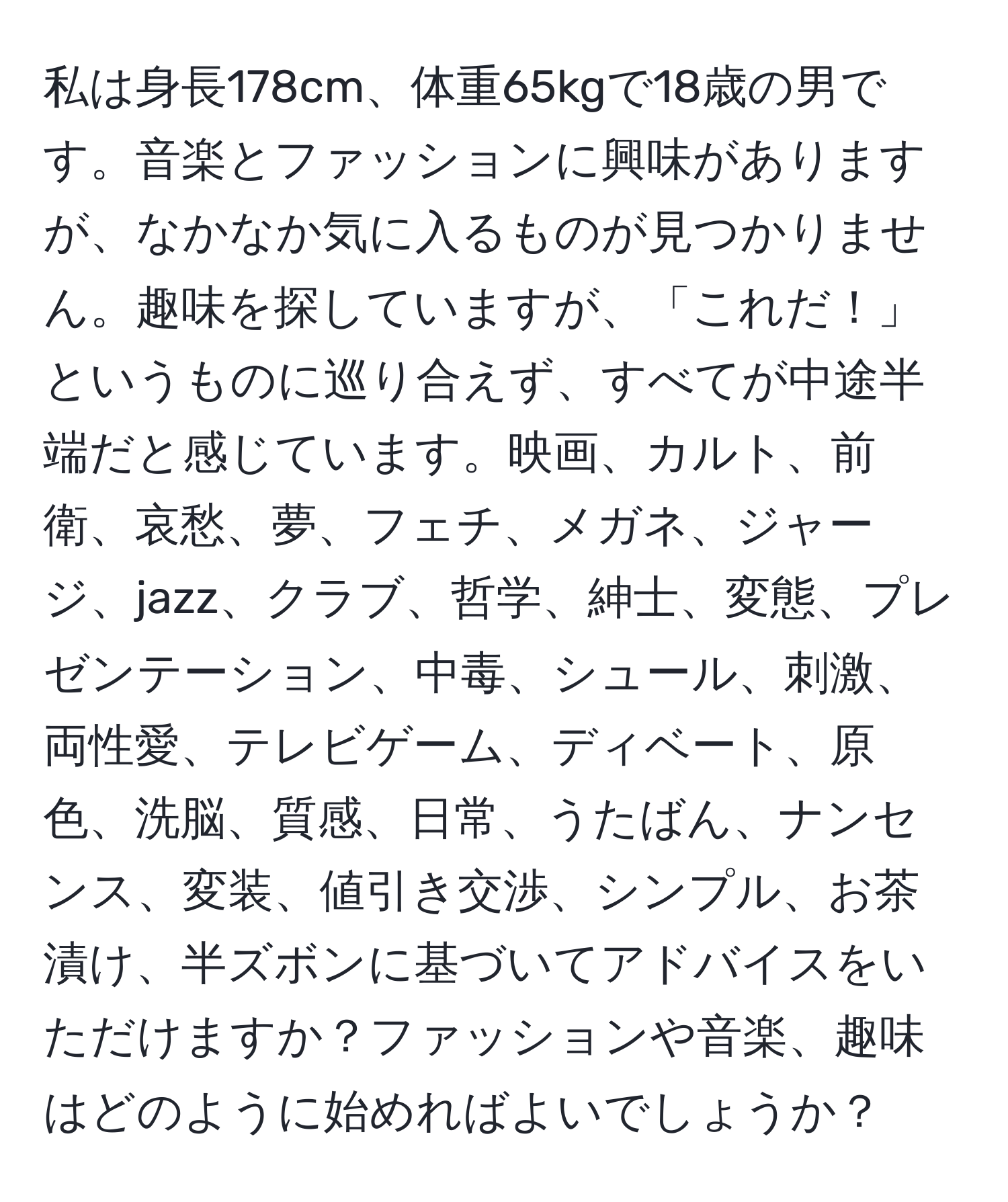 私は身長178cm、体重65kgで18歳の男です。音楽とファッションに興味がありますが、なかなか気に入るものが見つかりません。趣味を探していますが、「これだ！」というものに巡り合えず、すべてが中途半端だと感じています。映画、カルト、前衛、哀愁、夢、フェチ、メガネ、ジャージ、jazz、クラブ、哲学、紳士、変態、プレゼンテーション、中毒、シュール、刺激、両性愛、テレビゲーム、ディベート、原色、洗脳、質感、日常、うたばん、ナンセンス、変装、値引き交渉、シンプル、お茶漬け、半ズボンに基づいてアドバイスをいただけますか？ファッションや音楽、趣味はどのように始めればよいでしょうか？