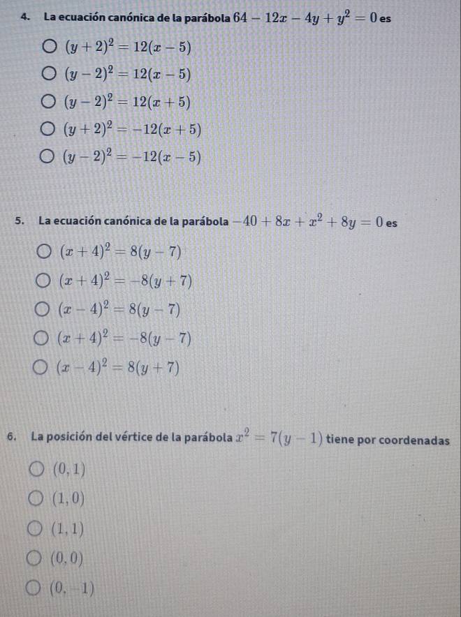 La ecuación canónica de la parábola 64-12x-4y+y^2=0 es
(y+2)^2=12(x-5)
(y-2)^2=12(x-5)
(y-2)^2=12(x+5)
(y+2)^2=-12(x+5)
(y-2)^2=-12(x-5)
5. La ecuación canónica de la parábola -40+8x+x^2+8y=0 es
(x+4)^2=8(y-7)
(x+4)^2=-8(y+7)
(x-4)^2=8(y-7)
(x+4)^2=-8(y-7)
(x-4)^2=8(y+7)
6. La posición del vértice de la parábola x^2=7(y-1) tiene por coordenadas
(0,1)
(1,0)
(1,1)
(0,0)
(0,-1)