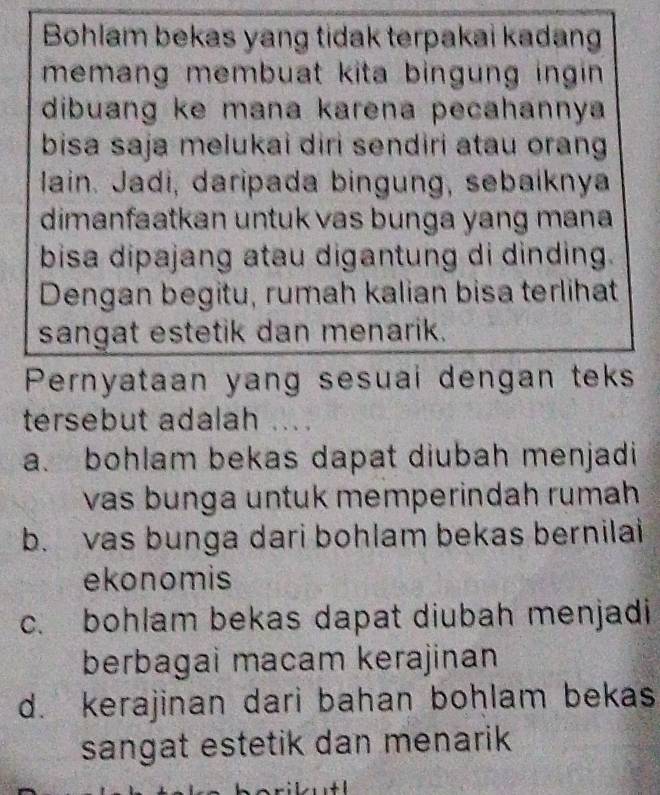 Bohlam bekas yang tidak terpakai kadang
memang membuat kita bingung ingin .
dibuang ke mana karena pecahannya 
bisa saja melukai diri sendiri atau orang 
lain. Jadi, daripada bingung, sebaíknya
dimanfaatkan untuk vas bunga yang mana 
bisa dipajang atau digantung di dinding.
Dengan begitu, rumah kalian bisa terlihat
sangat estetik dan menarik.
Pernyataan yang sesuai dengan teks
tersebut adalah ... .
a. bohlam bekas dapat diubah menjadi
vas bunga untuk memperindah rumah
b. vas bunga dari bohlam bekas bernilai
ekonomis
c. bohlam bekas dapat diubah menjadi
berbagai macam kerajinan
d. kerajinan dari bahan bohlam bekas
sangat estetik dan menarik