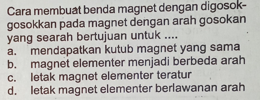 Cara membuat benda magnet dengan digosok-
gosokkan pada magnet dengan arah gosokan
yang searah bertujuan untuk ....
a. mendapatkan kutub magnet yang sama
b. magnet elementer menjadi berbeda arah
c. letak magnet elementer teratur
d. letak magnet elementer berlawanan arah