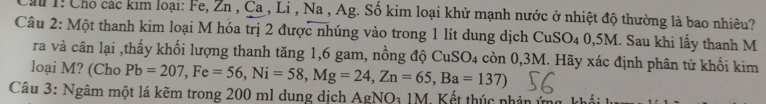 Cầu 1: Cho các kim loại: Fe, Zn , Ca , Li , Na , Ag. Số kim loại khử mạnh nước ở nhiệt độ thường là bao nhiêu? 
Câu 2: Một thanh kim loại M hóa trị 2 được nhúng vào trong 1 lít dung dịch CuSO_40,5M.. Sau khi lấy thanh M 
ra và cân lại ,thấy khối lượng thanh tăng 1, 6 gam, nồng độ CuSO_4 còn 0,3M. Hãy xác định phân tử khối kim 
loại M? (Cho Pb=207, Fe=56, Ni=58, Mg=24, Zn=65, Ba=137) 
Câu 3: Ngâm một lá kẽm trong 200 ml dung dịch . AgNO_31M * K ế t thúc phản ứ -1