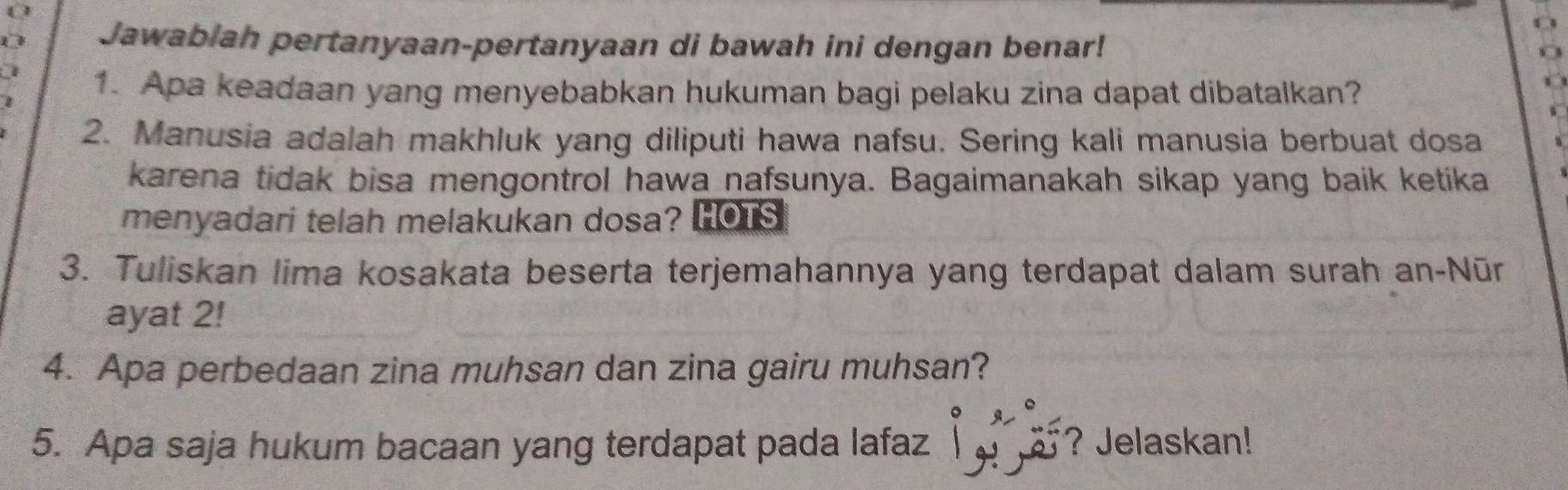 0 
4 4 
Jawabiah pertanyaan-pertanyaan di bawah ini dengan benar! 
o 
1. Apa keadaan yang menyebabkan hukuman bagi pelaku zina dapat dibatalkan? 
2. Manusia adalah makhluk yang diliputi hawa nafsu. Sering kali manusia berbuat dosa 
karena tidak bisa mengontrol hawa nafsunya. Bagaimanakah sikap yang baik ketika 
menyadari telah melakukan dosa? HOTS 
3. Tuliskan lima kosakata beserta terjemahannya yang terdapat dalam surah an-Nūr 
ayat 2! 
4. Apa perbedaan zina muhsan dan zina gairu muhsan? 
5. Apa saja hukum bacaan yang terdapat pada lafaz ? Jelaskan!