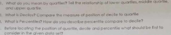 What do you mean by quartiles? Tell the relationship of lower quartiles, middle quartile, 
and upper quartile. 
2. What is Deciles? Compare the measure of position of decile to quartile 
8. What is Percentiles? How do you describe percentile compare to decile? 
. Before locating the position of quartile, decile and percentile what should be first to 
consider in the given data set?