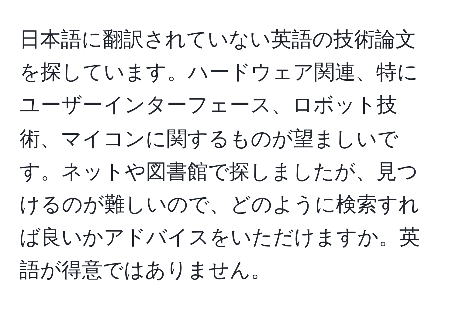 日本語に翻訳されていない英語の技術論文を探しています。ハードウェア関連、特にユーザーインターフェース、ロボット技術、マイコンに関するものが望ましいです。ネットや図書館で探しましたが、見つけるのが難しいので、どのように検索すれば良いかアドバイスをいただけますか。英語が得意ではありません。