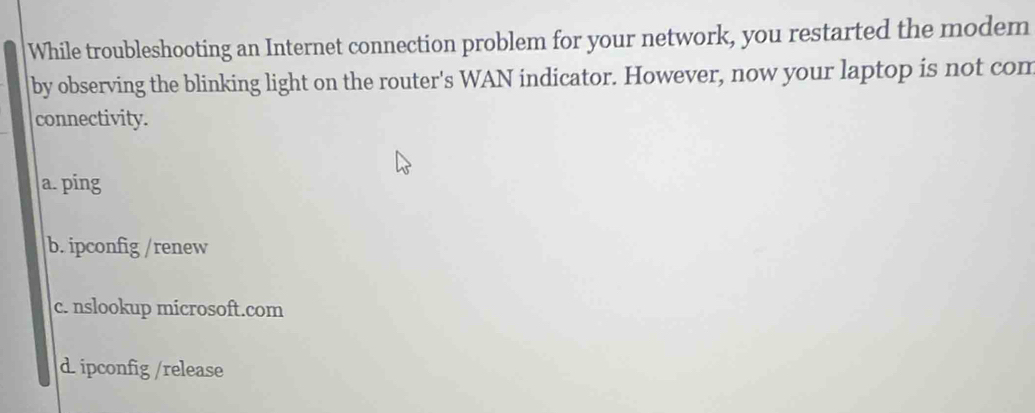 While troubleshooting an Internet connection problem for your network, you restarted the modem
by observing the blinking light on the router's WAN indicator. However, now your laptop is not com
connectivity.
a. ping
b. ipconfig /renew
c. nslookup microsoft.com
d. ipconfig /release