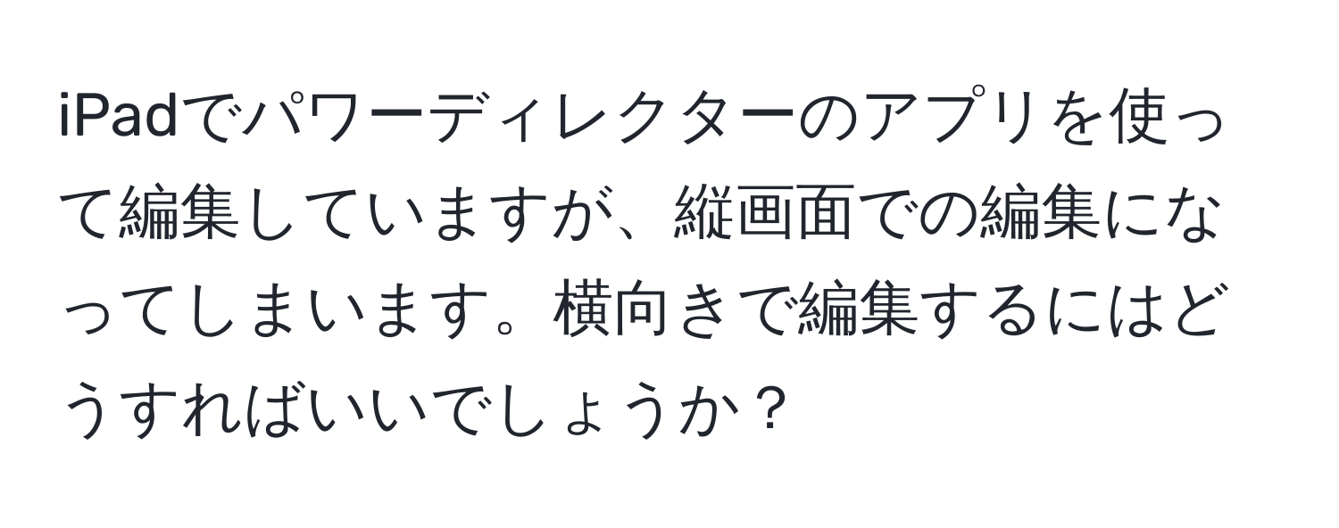 iPadでパワーディレクターのアプリを使って編集していますが、縦画面での編集になってしまいます。横向きで編集するにはどうすればいいでしょうか？