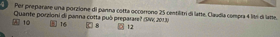 Per preparare una porzione dí panna cotta occorrono 25 centilitri di latte. Claudía compra 4 litri di latte.
Quante porzioni di panna cotta può preparare? (SNV, 2013)
A 10 B 16 C 8 D 12