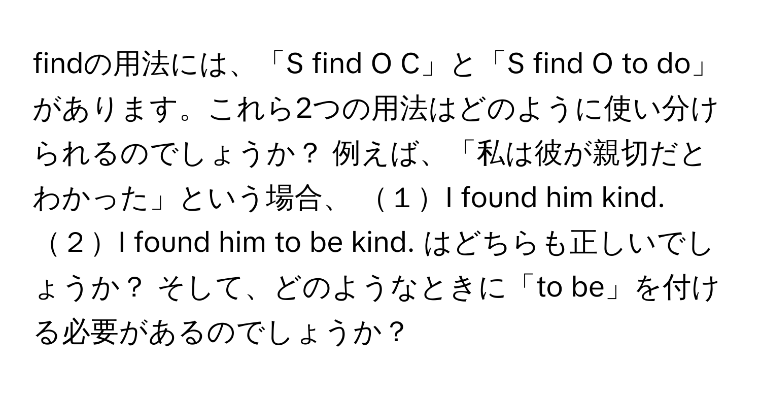 findの用法には、「S find O C」と「S find O to do」があります。これら2つの用法はどのように使い分けられるのでしょうか？ 例えば、「私は彼が親切だとわかった」という場合、 １I found him kind. ２I found him to be kind. はどちらも正しいでしょうか？ そして、どのようなときに「to be」を付ける必要があるのでしょうか？