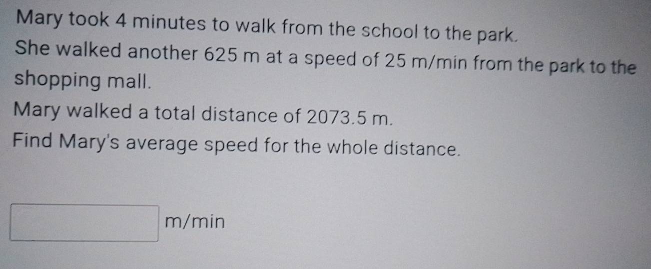 Mary took 4 minutes to walk from the school to the park. 
She walked another 625 m at a speed of 25 m/min from the park to the 
shopping mall. 
Mary walked a total distance of 2073.5 m. 
Find Mary's average speed for the whole distance.
| m/ 11 in
|