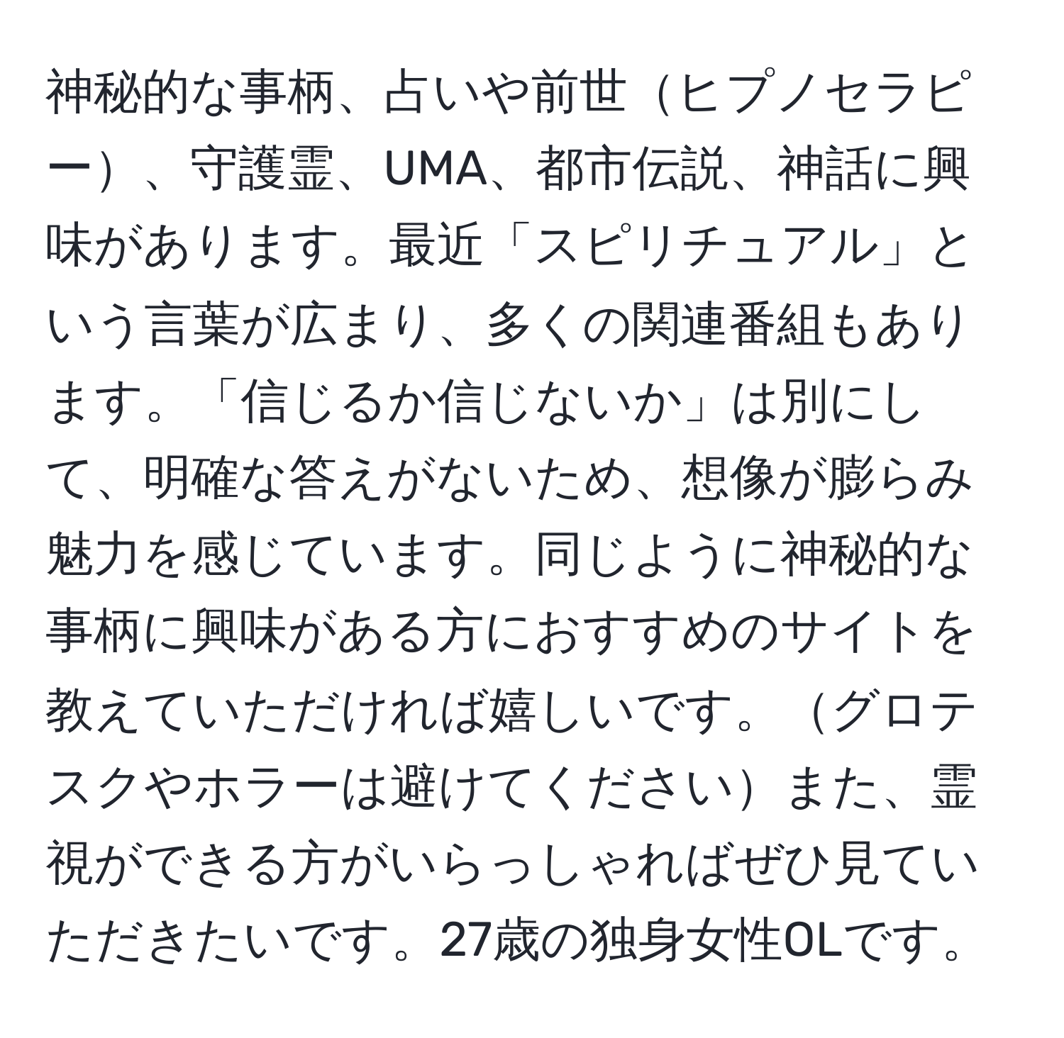 神秘的な事柄、占いや前世ヒプノセラピー、守護霊、UMA、都市伝説、神話に興味があります。最近「スピリチュアル」という言葉が広まり、多くの関連番組もあります。「信じるか信じないか」は別にして、明確な答えがないため、想像が膨らみ魅力を感じています。同じように神秘的な事柄に興味がある方におすすめのサイトを教えていただければ嬉しいです。グロテスクやホラーは避けてくださいまた、霊視ができる方がいらっしゃればぜひ見ていただきたいです。27歳の独身女性OLです。