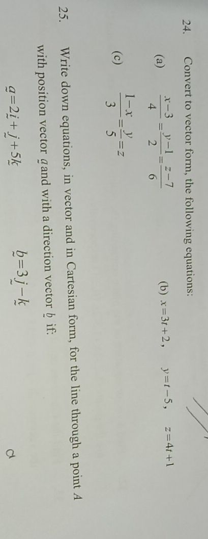 Convert to vector form, the following equations: 
(a)  (x-3)/4 = (y-1)/2 = (z-7)/6  (b) x=3t+2, y=t-5, z=4t+1
(c)  (1-x)/3 = y/5 =z
25. Write down equations, in vector and in Cartesian form, for the line through a point A
with position vector gand with a direction vector § if:
g=2i+j+5k
b=3j-k