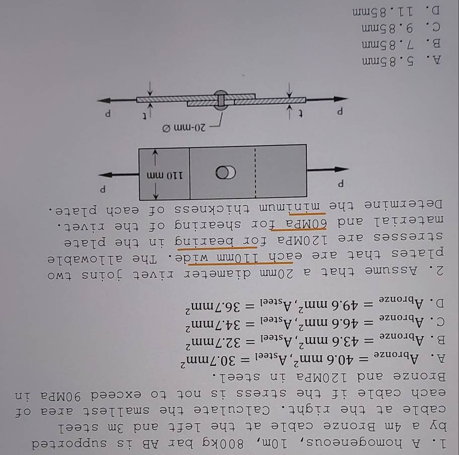 A homogeneous, 10m, 800kg bar AB is supported
by a 4m Bronze cable at the left and 3m steel
cable at the right. Calculate the smallest area of
each cable if the stress is not to exceed 90MPa in
Bronze and 120MPa in steel.
A. A_bronze=40.6mm^2, A_steel=30.7mm^2
B. A_bronze=43.6mm^2, A_steel=32.7mm^2
C. A_bronze=46.6mm^2, A_steel=34.7mm^2
D. A_bronze=49.6mm^2, A_steel=36.7mm^2
2. Assume that a 20mm diameter rivet joins two
plates that are each 110mm wide. The allowable
stresses are 120MPa for bearing in the plate
material and 60MPa for shearing of the rivet.
Determine the minimum thickness of each plate.
P
P
110 mm
20-mm∅
P t
P
A. 5.85mm
B. 7.85mm
C. 9.85mm
D. 11.85mm