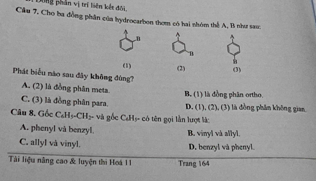 Dông phân vị trí liên kết đôi.
Câu 7. Cho ba đồng phân của hydrocarbon thơm có hai nhóm thế A, B như sau:
B^(A
B
B
(1) (2) (3)
Phát biểu nào sau đây không đúng?
A. (2) là đồng phân meta.
B. (1) là đồng phân ortho,
C. (3) là đồng phân para. D. (1), (2), (3) là đồng phân không gian,
Câu 8. Gốc C_6)H_5-CH_2- và gốc C_6H_5-c_6 ên ọi lần lượt là:
A. phenyl và benzyl. B. vinyl và allyl.
C. allyl vå vinyl. D. benzyl và phenyl.
Tàải liệu nâng cao & luyện thi Hoá 11 Trang 164