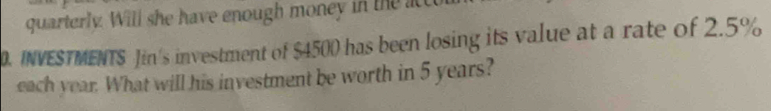 quarterly. Will she have enough money in the act 
0. INVESTMENTS Jin's investment of $4500 has been losing its value at a rate of 2.5%
each year. What will his investment be worth in 5 years?