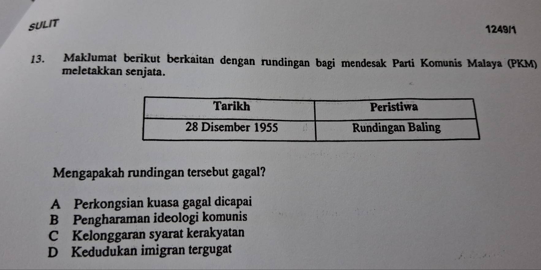 SULIT
1249/1
13. Maklumat berikut berkaitan dengan rundingan bagi mendesak Parti Komunis Malaya (PKM)
meletakkan senjata.
Mengapakah rundingan tersebut gagal?
A Perkongsian kuasa gagal dicapai
B Pengharaman ideologi komunis
C Kelonggaran syarat kerakyatan
D Kedudukan imigran tergugat