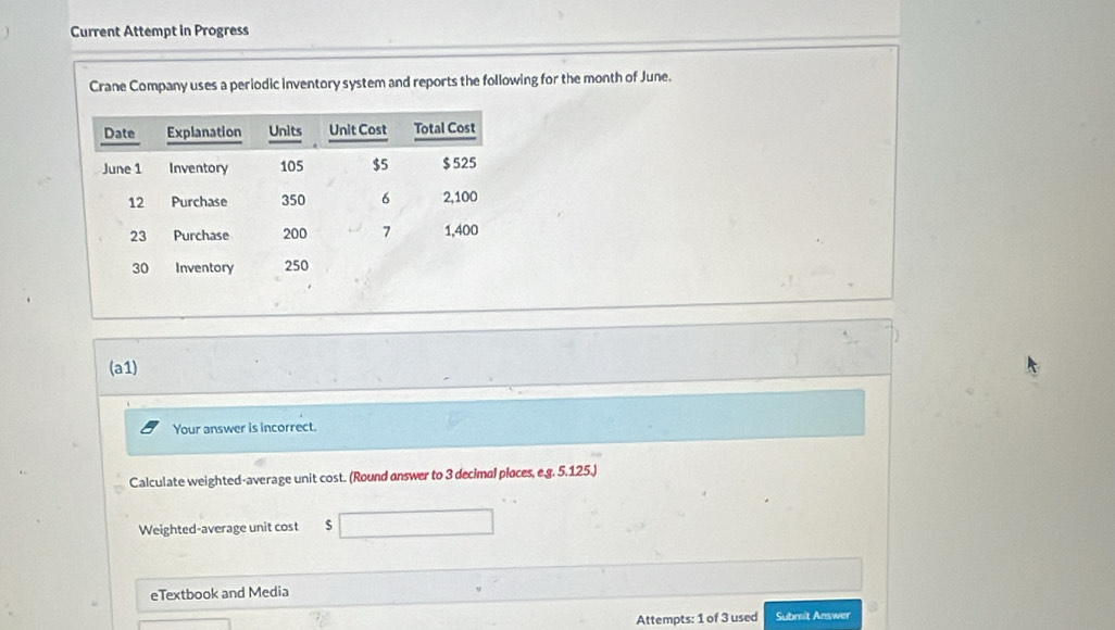 Current Attempt in Progress 
Crane Company uses a periodic inventory system and reports the following for the month of June. 
(a1) 
Your answer is incorrect. 
Calculate weighted-average unit cost. (Round answer to 3 decimal places, e.g. 5.125.) 
Weighted-average unit cost $
eTextbook and Media 
Attempts: 1 of 3 used Submit Answer