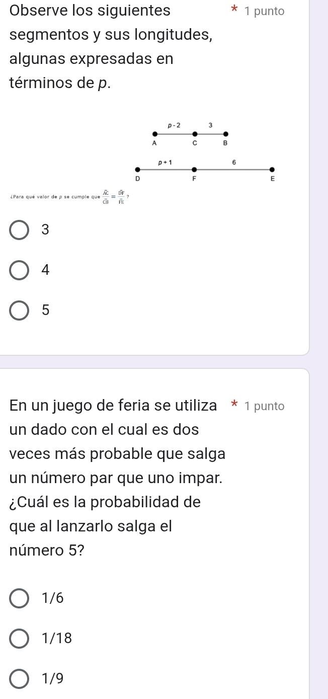 Observe los siguientes 1 punto
segmentos y sus longitudes,
algunas expresadas en
términos de p.
p-2 3
A C B
p+1
6
D F
E
¿Para qué valor de p se cumple que frac overline ACoverline CB=frac overline DFoverline FE?
3
4
5
En un juego de feria se utiliza * 1 punto
un dado con el cual es dos
veces más probable que salga
un número par que uno impar.
¿Cuál es la probabilidad de
que al lanzarlo salga el
número 5?
1/6
1/18
1/9