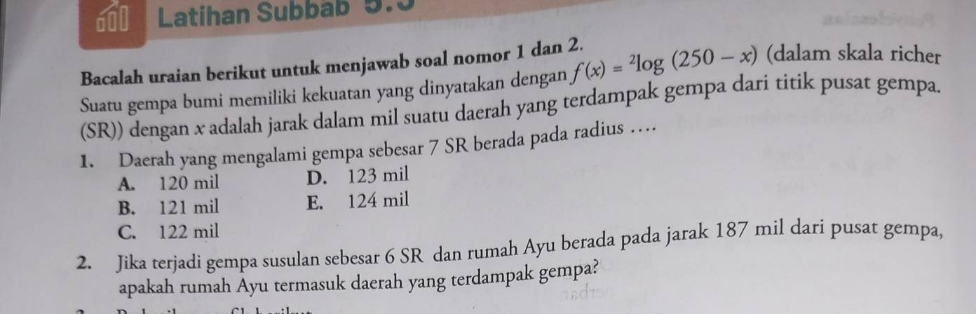 a00 Latihan Subbab 5.5
Bacalah uraian berikut untuk menjawab soal nomor 1 dan 2. f(x)=^2log (250-x) (dalam skala richer
Suatu gempa bumi memiliki kekuatan yang dinyatakan dengan
(SR)) dengan x adalah jarak dalam mil suatu daerah yang terdampak gempa dari titik pusat gempa.
1. Daerah yang mengalami gempa sebesar 7 SR berada pada radius …
A. 120 mil D. 123 mil
B. 121 mil E. 124 mil
C. 122 mil
2. Jika terjadi gempa susulan sebesar 6 SR dan rumah Ayu berada pada jarak 187 mil dari pusat gempa,
apakah rumah Åyu termasuk daerah yang terdampak gempa?