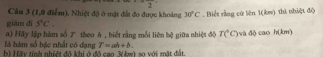 2frac 2
Câu 3 (1,0 điểm). Nhiệt độ ở mặt đất đo được khoảng 30°C. Biết rằng cứ lên 1(km) thì nhiệt độ 
giảm đi 5°C. 
a) Hãy lập hàm số T theo h , biết rằng mối liên hệ giữa nhiệt độ T(^circ C) và độ cao h(km)
là hàm số bậc nhất có dạng T=ah+b. 
b) Hãy tính nhiệt đô khi ở đô cao 3(km) so với mặt đất.