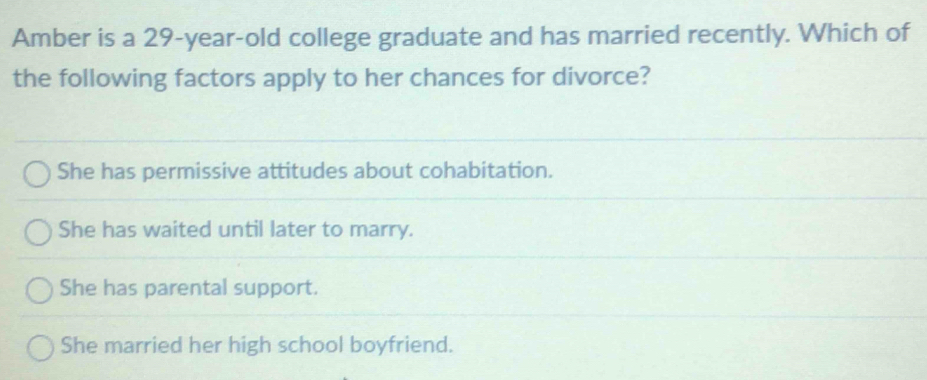 Amber is a 29-year -old college graduate and has married recently. Which of
the following factors apply to her chances for divorce?
She has permissive attitudes about cohabitation.
She has waited until later to marry.
She has parental support.
She married her high school boyfriend.