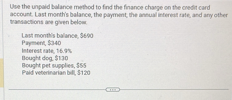 Use the unpaid balance method to find the finance charge on the credit card 
account. Last month's balance, the payment, the annual interest rate, and any other 
transactions are given below. 
Last month 's balance, $690
Payment, $340
Interest rate, 16.9%
Bought dog, $130
Bought pet supplies, $55
Paid veterinarian bill, $120