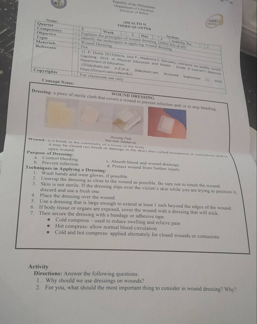 Republic of the Philippines 
Department of Uducation Division of Bohol 
OUND DRESSING 
ce of sterile cloth that covers a wound to prevent infection and/ or to stop bleeding 
Dressing Pads 
Photo credi: Slideshare.net 
Wound- is a break in the continuity of a tissue in the body. 
open wound 
it may be closed (no break or damage in the skin) also called hematoma or contusions and/o 
Purpose of Dressing: 
a. Control bleeding c. Absorb blood and wound drainage 
b. Prevent infection d. Protect wound from further injury 
Techniques in Applying a Dressing: 
1. Wash hands and wear gloves, if possible. 
2. Unwrap the dressing as close to the wound as possible. Be sure not to touch the wound. 
3. Skin is not sterile. If the dressing slips over the victim’s skin while you are trying to position it, 
discard and use a fresh one. 
4. Place the dressing over the wound. 
5. Use a dressing that is large enough to extend at least 1 inch beyond the edges of the wound. 
6. If body tissue or organs are exposed, cover the wound with a dressing that will stick. 
7. Then secure the dressing with a bandage or adhesive tape. 
Cold compress - used to reduce swelling and relieve pain 
Hot compress- allow normal blood circulation 
Cold and hot compress- applied alternately for closed wounds or contusions 
Activity 
Directions: Answer the following questions: 
1. Why should we use dressings on wounds? 
2. For you, what should the most important thing to consider in wound dressing? Why?