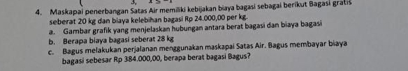 3, 
4. Maskapai penerbangan Satas Air memiliki kebijakan biaya bagasi sebagai berikut Bagasi gratis 
seberat 20 kg dan biaya kelebihan bagasi Rp 24.000,00 per kg. 
a. Gambar grafik yang menjelaskan hubungan antara berat bagasi dan biaya bagasi 
b. Berapa biaya bagasi seberat 28 kg
c. Bagus melakukan perjalanan menggunakan maskapai Satas Air. Bagus membayar biaya 
bagasi sebesar Rp 384.000,00, berapa berat bagasi Bagus?