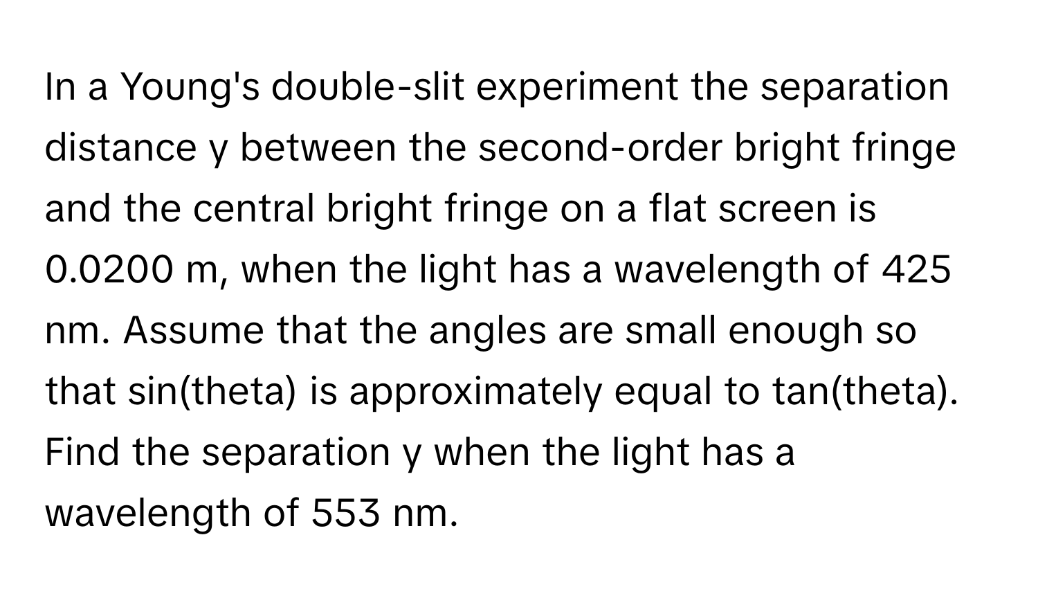 In a Young's double-slit experiment the separation distance y between the second-order bright fringe and the central bright fringe on a flat screen is 0.0200 m, when the light has a wavelength of 425 nm. Assume that the angles are small enough so that sin(theta) is approximately equal to tan(theta). Find the separation y when the light has a wavelength of 553 nm.