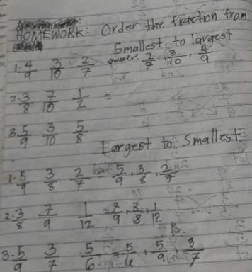 HOMEWORK: Order the fraction from 
Smallest to largest 
1.  4/9   3/10  2/7  aoaer.  2/7 ,  3/10 ,  4/9 
2  3/8  7/10  1/2 =
3  5/9  3/10  5/8 
Eargest to Smallest 
1  5/9  3/8  2/7   5/9 ,  3/8 ,  2/7 
2  3/8  7/9  1/12 = 7/9 ·  3/8 ·  1/12 
3 frac 539 3/7  5/6 = 5/6 ,  5/9 , 3/7 