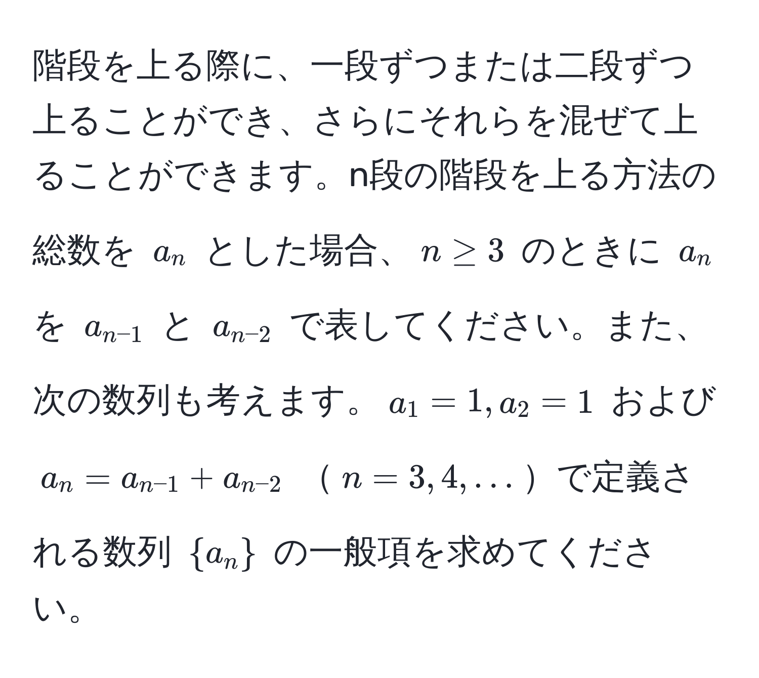 階段を上る際に、一段ずつまたは二段ずつ上ることができ、さらにそれらを混ぜて上ることができます。n段の階段を上る方法の総数を $a_n$ とした場合、$n ≥ 3$ のときに $a_n$ を $a_n-1$ と $a_n-2$ で表してください。また、次の数列も考えます。$a_1 = 1, a_2 = 1$ および $a_n = a_n-1 + a_n-2$ $n=3,4,...$で定義される数列 $a_n$ の一般項を求めてください。