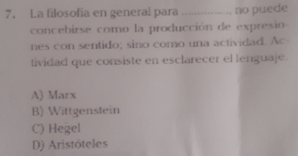 La filosofía en general para I ............... no pue de
concebirse como la producción de expresio
nes con sentido; sino como una actividad. Ac
tividad que consiste en esclarecer el lenguaje.
A) Marx
B) Wittgenstein
C) Hegel
D) Aristóteles