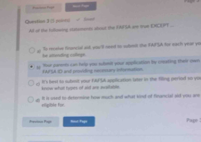 Previoa Prge Noin Page
Question 3 (5 points) Saved
All of the following statements about the FAFSA are true EXCEPT ...
'To receive financial aid, you'll need to submit the FAFSA for each year yo
be attending college.
b 'Your parents can help you submit your application by creating their own
FAFSA ID and providing necessary information.
c) It's best to submit your FAFSA application later in the filing period so yo
know what types of aid are available.
It is used to determine how much and what kind of financial aid you are
eligible for.
Previous Page Next Page Page :