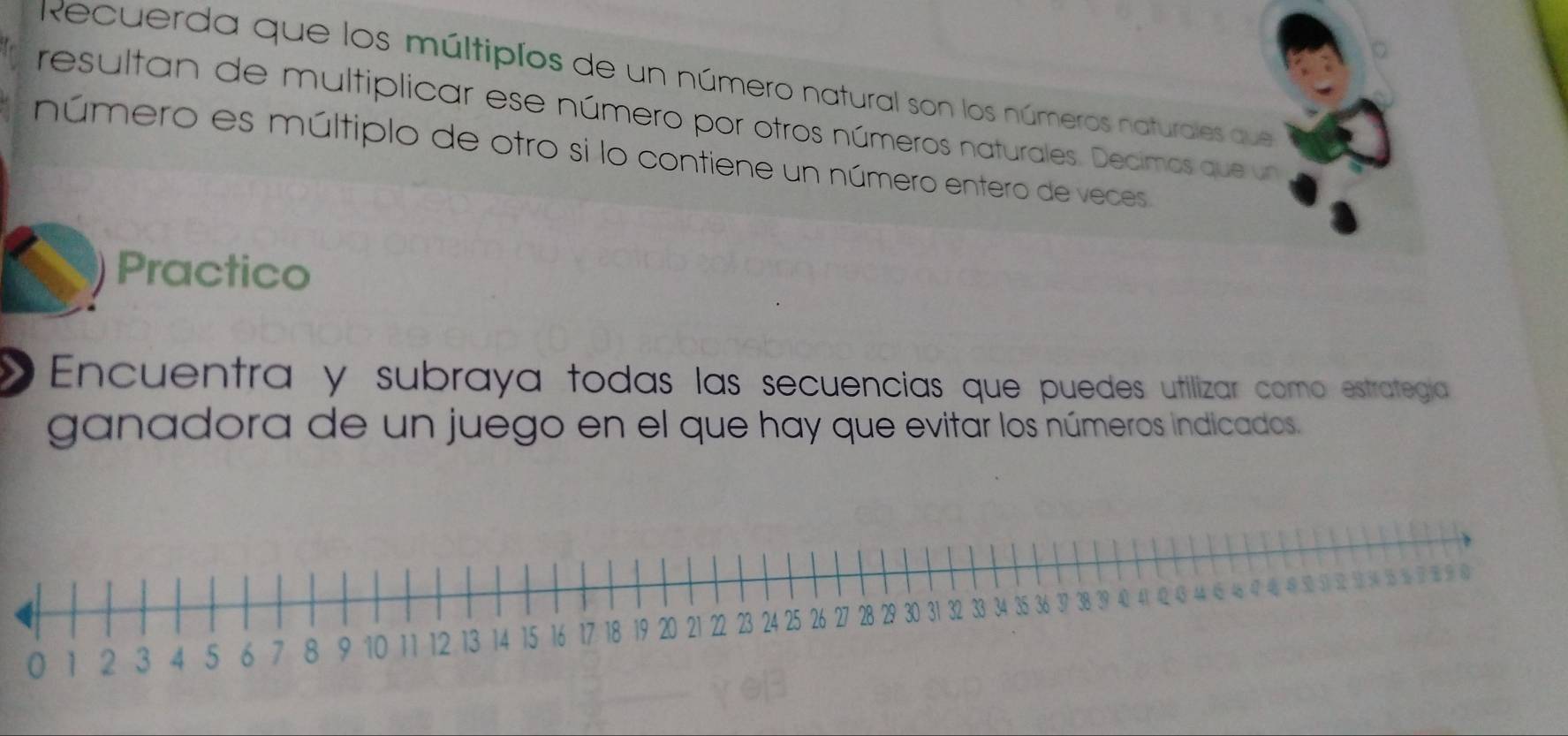 Recuerda que los múltipíos de un número natural son los números naturales que 
resultan de multiplicar ese número por otros números naturales. Decimos que un 
número es múltiplo de otro si lo contiene un número entero de veces 
Practico 
Encuentra y subraya todas las secuencias que puedes utilizar como estrategía 
ganadora de un juego en el que hay que evitar los números indicados.