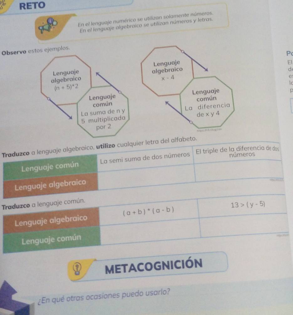 RETO
En el lenguaje numérico se utilizan solamente números.
En el lenguaje algebraico se utilizan números y letras.
Observoos ejemplos.
Pc
Lenguaje
El
algebraico
d
x-4
e
lc
Lenguaje
p
común
La diferencia
de x y 4
Kmpc260Wgj1ao
Traduzco a lenguaje algebraico, utilizo cualquier letra del alfabeto.
números
Lenguaje común La semi suma de dos números El triple de la diferencia de dos
Lenguaje algebraico
Traduzco a lenguaje común.
13>(y-5)
(a+b)*(a-b)
Lenguaje algebraico
Lenguaje común
Mye ez
METACOGNIcIÓn
¿En qué otras ocasiones puedo usarlo?