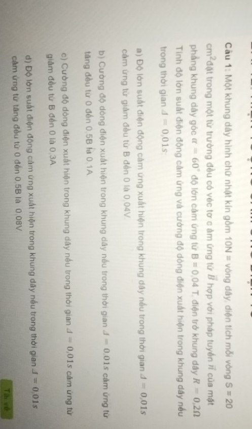 Cầu 1: Một khung dây hình chữ nhật kín gồm 10N= vòng dây, diện tích mỗi vòng S=20
cm^2 đặt trong một từ trường đều có véc tơ c ảm ứng tử vector B hợp với pháp tuyến vector n của mặt
phẳng khung dây góc alpha =60° độ lớn cảm ứng từ B=0.04T điện trở khung dây R=0,2Omega
Tinh độ lớn suất điện động cảm ứng và cường độ dòng điện xuất hiện trong khung dấy nếu
trong thời gian A=0,01s
a) Độ lớn suất điện động cảm ứng xuất hiện trong khung dây nều trong thời gian A=0,01s
cảm ứng từ giảm đều từ B đến 0 là 0.04V.
b) Cường độ dòng điện xuất hiện trong khung dây nếu trong thời gian J=0.01s cảm ứng từ
tăng đều từ 0 đến 0.5B la 0.1A
c) Cường độ dòng điện xuất hiện trong khung dây nếu trong thời gian A=0,01s cảm ứng từ
giảm đều từ B đến 0 là 0 3A
d) Độ lớn suất điện động cảm ứng xuất hiện trong khung dãy nếu trong thời gian A=0.01s
cầm ứng từ tăng đều từ 0 đến 0.5B là 0.08V
Tài về