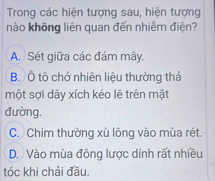 Trong các hiện tượng sau, hiện tượng
nào không liên quan đến nhiễm điện?
A. Sét giữa các đám mây.
B. Ô tô chở nhiên liệu thường thả
một sợi dây xích kéo lê trên mặt
đường.
C. Chim thường xù lông vào mùa rét.
D. Vào mùa đông lược dính rất nhiều
tóc khi chải đầu.