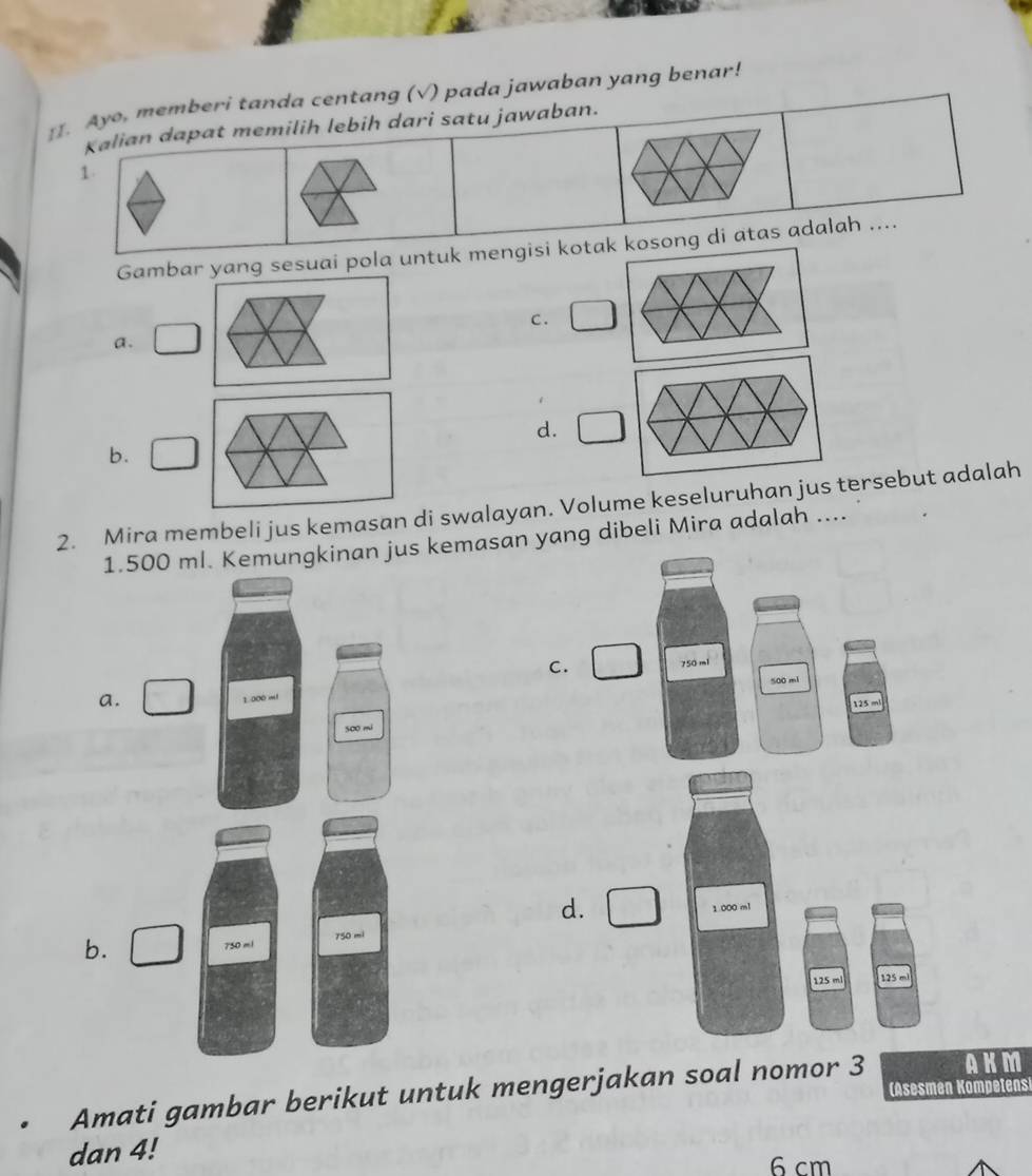 Ayo, memberi tanda centang (√) pada jawaban yang benar!
Kalian dapat memilih lebih dari satu jawaban.
1.
Gambar yang sesuai pola untuk mengisi kotak kosong di atas adalah ....
C.
a.
d.
b.
2. Mira membeli jus kemasan di swalayan. Volume keseluruhan jus tersebut adalah
1.500 mKemungkinan jus kemasan yang dibeli Mira adalah ....
C. 750 ml
500 mi
a.
125 ml
d.
b. 
Amati gambar berikut untuk mengerjakan soal nomor 3 AKM
(Asesmen Kompetens
dan 4!
6 cm