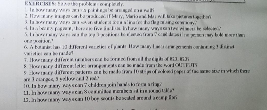 Solve the problems completely. 
1. In how many ways can six paintings be arranged on a wall? 
2. How many images can be produced if Mary, Mario and Mar will take pictures together? 
3. In how many ways can seven students form a line for the flag raising ceremony? 
4. In a beauty pageant, there are five finalists. In how many ways can two winners be selected? 
5. In how many ways can the top 3 positions be elected from 7 candidates if no person may hold more than 
one position? 
6. A botanist has 10 different varieties of plants. How many linear arrangements containing 3 distinct 
varieties can be made? 
7. How many different numbers can be formed from all the digits of 823, 823? 
8. How many different letter arrangements can be made from the word OUTPUT? 
9. How many different patterns can be made from 10 strips of colored paper of the same size in which there 
are 3 oranges, 5 yellow and 2 red? 
10. In how many ways can 7 children join hands to form a ring? 
11. In how many ways can 8 committee members sit in a round table? 
12. In how many ways can 10 boy scouts be seated around a camp fire?