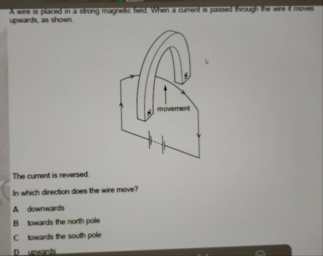 A wire is placed in a strong magnetic field. When a current is passed through the wire it moves
upwards, as shown.
The current is reversed.
In which direction does the wire move?
A downwards
B towards the north pole
Ctowards the south pole
D upwards